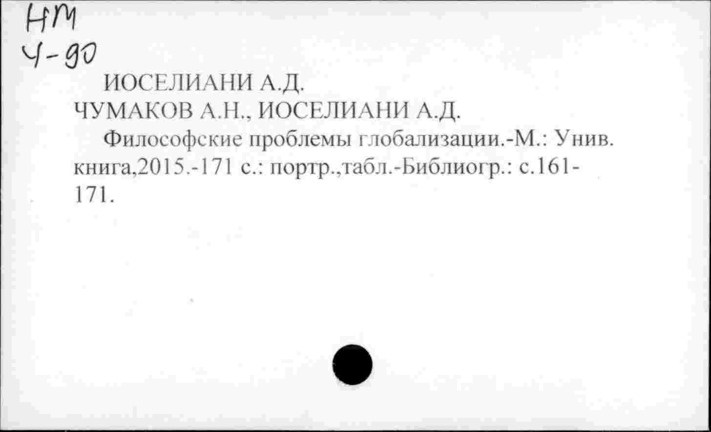 ﻿MAl
ИОСЕЛИАНИ А.Д.
ЧУМАКОВ А.Н., ИОСЕЛИАНИ А.Д.
Философские проблемы глобализации.-М.: Унив. книга,2015.-171 с.: портр.,табл.-Библиогр.: с.161-171.